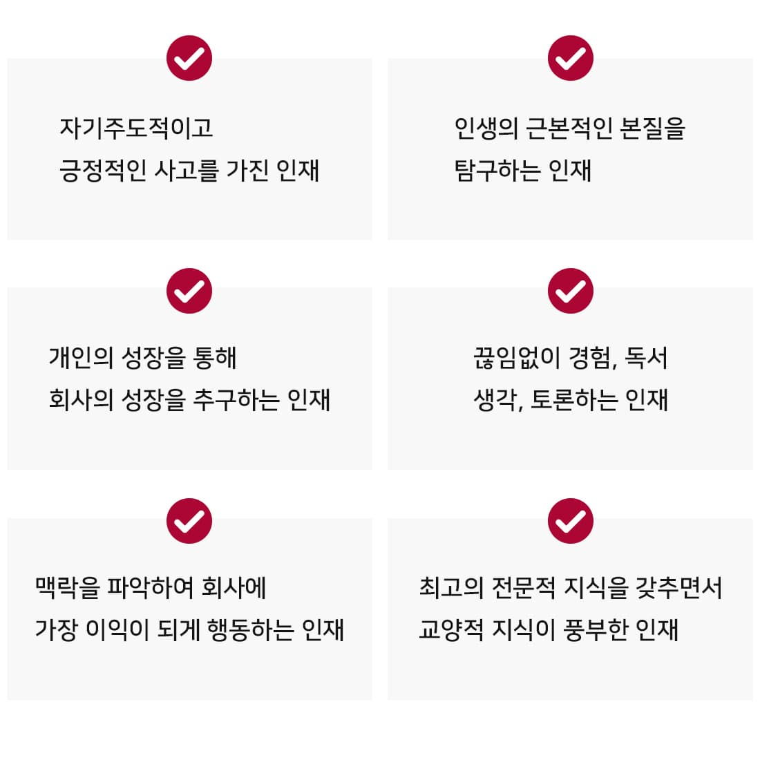 - 자기주도적이고 긍정적인 사고를 가진 인재. -인생의 근본적인 본질을 탐구하는 인재. -개인의 성장을 통해 회사의 성장을 추구하는 인재. -끊임없이 경험, 독서, 생각, 토론하는 인재. - 맥락을 파악하여 회사에 가장 이익이 되게 행동하는 인재. - 최고의 전문적 지식을 갖추면서 교양적 지식이 풍부한 인재. 
