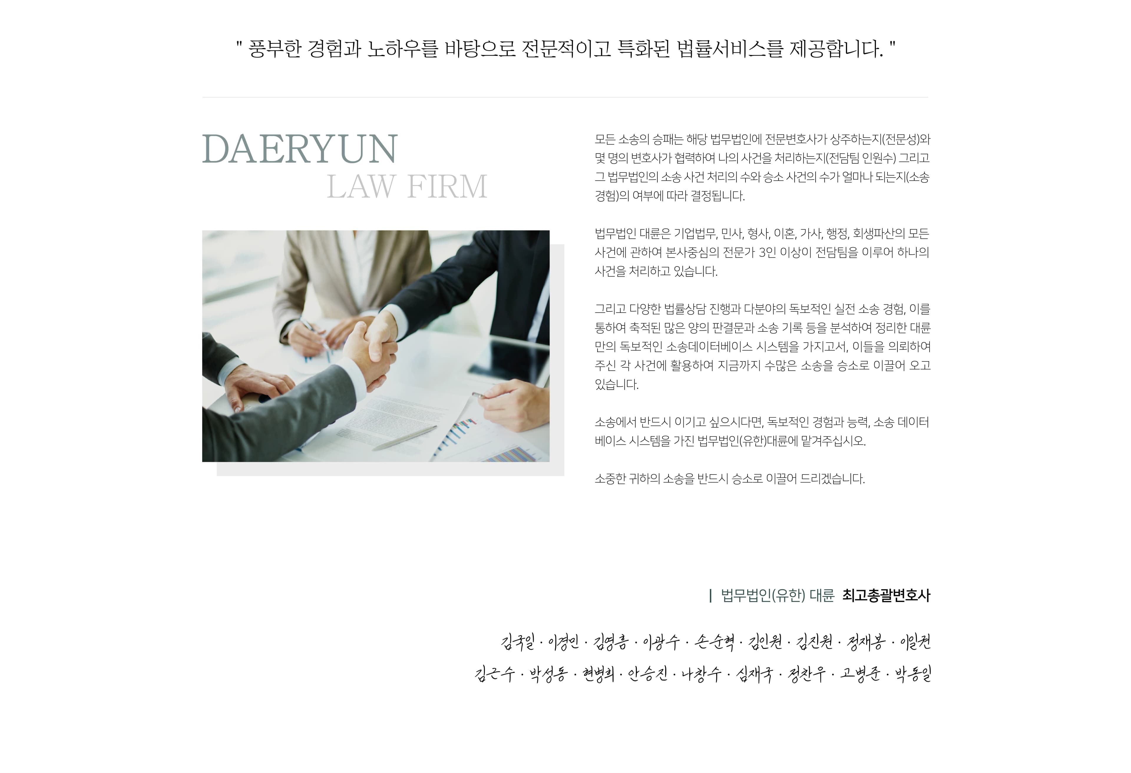 풍부한 경험과 노하우를 바탕으로 전문적이고 특화된 법률서비스를 제공합니다. 
모든 소송의 승패는 해당 법무법인(유한)에 전문변호사가 상주하는지(전문성)와 몇 명의 변호사가 협력하여 나의 사건을 처리하는지(전담팀 인원수) 그리고 그 법무법인(유한)의 소송 사건처리의 수와 승소 사건의 수가 얼마나 되는지(소송경험)의 여부에 따라 결정됩니다.
법무법인(유한) 대륜은 기업법무,민사,형사,이혼,가사,행정,회생파산의 모든사건에 관하여 본사중심의 전문가 3인 이상이 전담팀을 이루어 하나의 사건을 처리하고 있습니다.
그리고 1달 평균 3,000여건의 법률상담을 통한 수만 건에 이르는 누적된 상담 경험과 하루 평균 50여 건의 재판 출석을 통한 수천 건에 이르는 누적된 실적 소송 경험, 그리고 이를 통하여 축적된 많은 양의 판결문과 소송을 가지고서, 이들을 의뢰하여 주신 각 사건에 활영하여 지금까지 수많은 소송을 승소로 이끌어 오고 있습니다.
소송에서 반드시 이기고 싶으시다면, 독보적인 경험과 능력 소송 데이터베이스 시스템을 가진 법무법인(유한) 대륜에 맡겨주십시오.
소중한 귀하의 소송을 반드시 승소로 이끌어 드리겠습니다. Welcome to DAERYUN
대한민국 No.1 법무법인(유한) 대륜
의뢰인의 든든한 조력가가 되어드립니다.
Mission : 고객의 권리보호와 정의실현, 인류의 행복을 추구하는 기업
Vision : 고객중심,전문성,신뢰성을 토대로 고객과 함께 성장, 정당한 이익을 위한 서비스를 제공