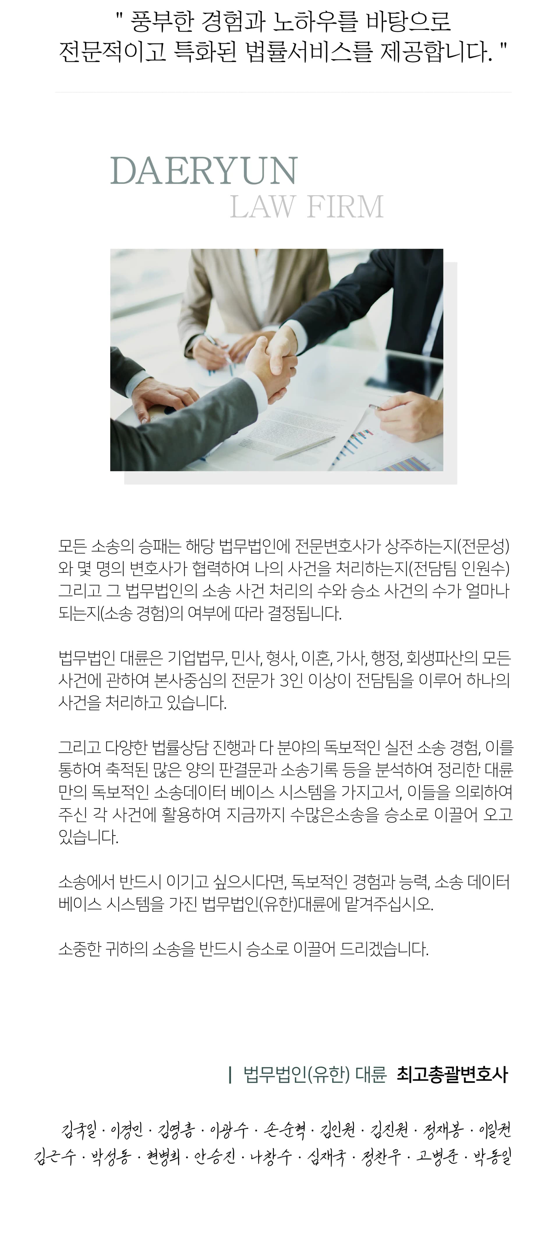 풍부한 경험과 노하우를 바탕으로 전문적이고 특화된 법률서비스를 제공합니다. 
모든 소송의 승패는 해당 법무법인(유한)에 전문변호사가 상주하는지(전문성)와 몇 명의 변호사가 협력하여 나의 사건을 처리하는지(전담팀 인원수) 그리고 그 법무법인(유한)의 소송 사건처리의 수와 승소 사건의 수가 얼마나 되는지(소송경험)의 여부에 따라 결정됩니다.
법무법인(유한) 대륜은 기업법무,민사,형사,이혼,가사,행정,회생파산의 모든사건에 관하여 본사중심의 전문가 3인 이상이 전담팀을 이루어 하나의 사건을 처리하고 있습니다.
그리고 1달 평균 3,000여건의 법률상담을 통한 수만 건에 이르는 누적된 상담 경험과 하루 평균 50여 건의 재판 출석을 통한 수천 건에 이르는 누적된 실적 소송 경험, 그리고 이를 통하여 축적된 많은 양의 판결문과 소송을 가지고서, 이들을 의뢰하여 주신 각 사건에 활영하여 지금까지 수많은 소송을 승소로 이끌어 오고 있습니다.
소송에서 반드시 이기고 싶으시다면, 독보적인 경험과 능력 소송 데이터베이스 시스템을 가진 법무법인(유한) 대륜에 맡겨주십시오.
소중한 귀하의 소송을 반드시 승소로 이끌어 드리겠습니다.