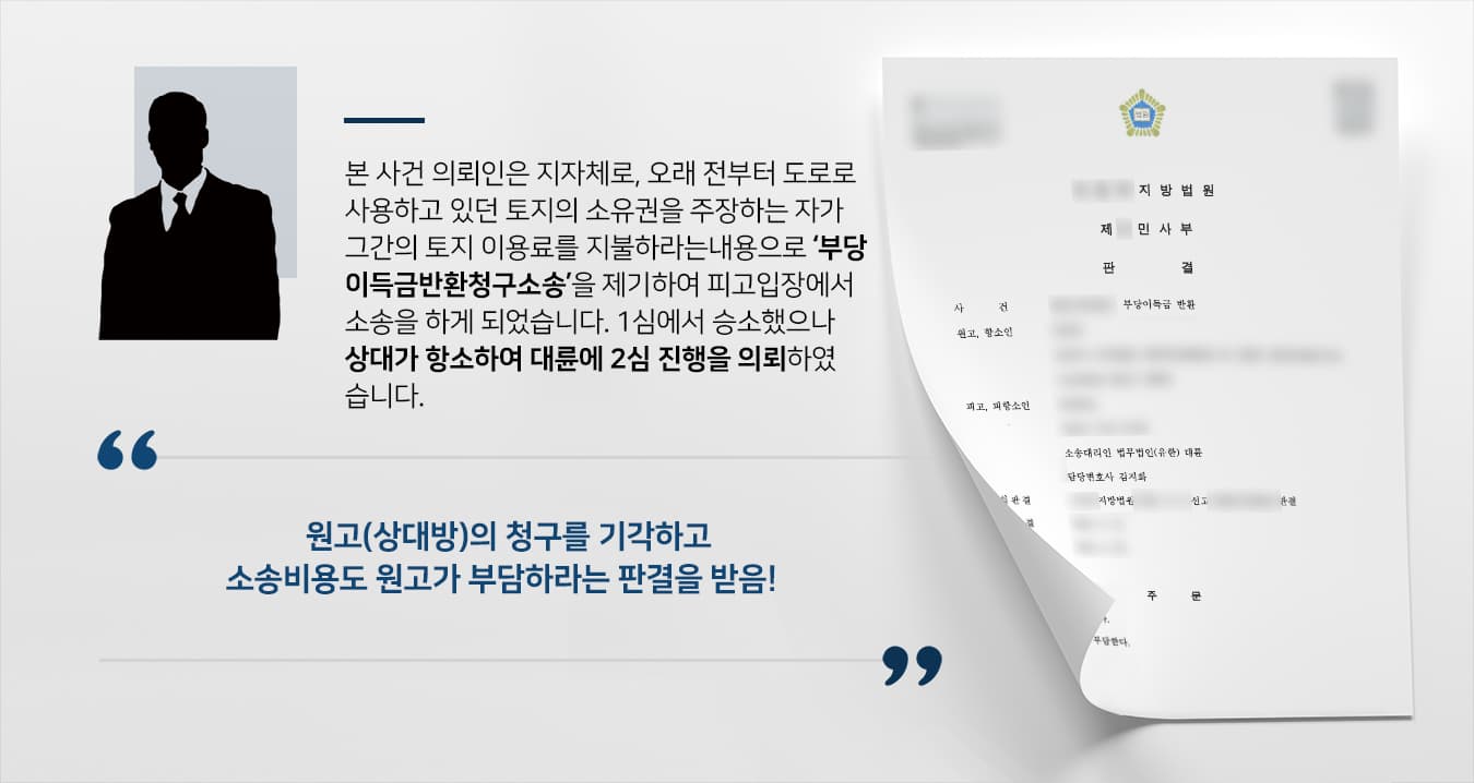 본 사건의 의뢰인은 어느 지방자치단체입니다.의뢰인의 관할 지역 거주민들의 편의를 위해 도로를 개설하는 과정에서 본 사건 원고의 아버지 소유의 토지가 포함되어 있었으며, 수십년이 지난 후 아버지로부터 해당 토지를 상속받은 원고가 공공 도로로 쓰이고 있음을 인지하게 되었습니다.원고는 해당 지방자치단체에 과거의 부당이득 및 미래의 사용료를 부담하라는 내용의 소를 제기하였습니다.1심에서 승소하였으나 원고가 판결에 불복하여 항소심을 청구하였고, 이전에도 다른 사건을 의뢰하여 승소 판결을 이끌어낸 경험이 있는 법무법인 대륜에 재차 의뢰해주셨습니다.