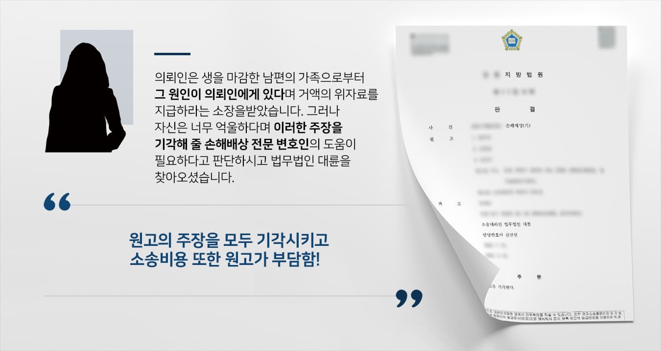 의뢰인의 남편은 스스로 생을 마감하였습니다. 그런데 남편의 가족이 그 과실이 의뢰인에게 있다며 원고에게 거액의 위자료를 지급해라는 손해배상 청구 소송을 제기하였습니다. 평소 남편에게 정신적 고통을 주는 언사와 간접적인 폭행을 했다고 주장하였고 남편의 심리상태가 좋지 않다는 사실을 알고도 보호하지 않고 잠시 장을 보러 나간 사이 남편이 생을 마감하였으므로 그 과실이 의뢰인에게 있다고 주장하였습니다. 하지만 의뢰인은 이러한 주장들에 대해 억울하다고 생각하여 이에 손해배상 전문변호사가 있는 대륜에게 도움을 요청하셨습니다.  