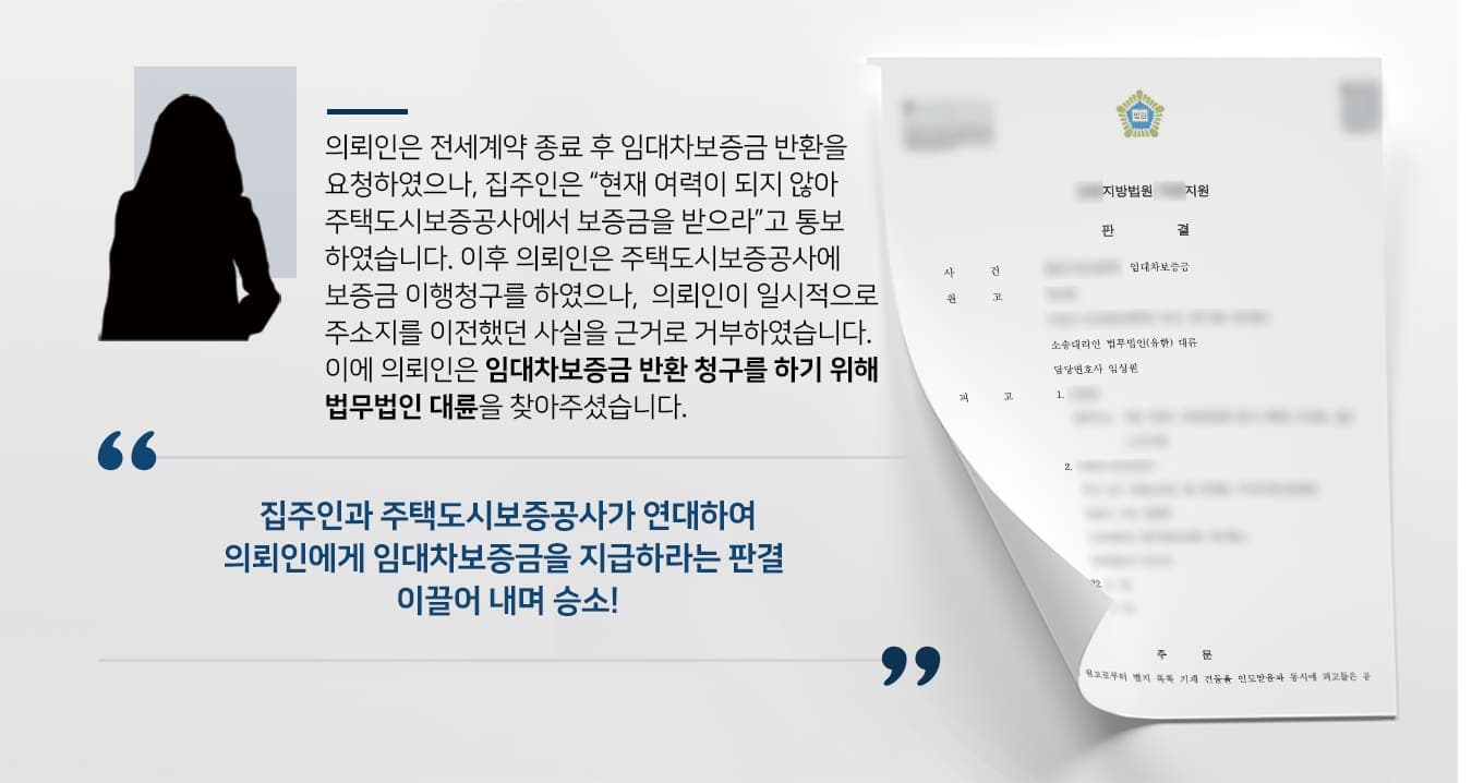   ## 임대차보증금반환 청구 배경 원고인 의뢰인은 피고인 집주인과 부동산임대차계약을 맺은 후 전세보증반환보증 약정도 체결하였습니다. 이후 계약이 만료되자 의뢰인은 보증금 반환을 요청했으나, 집주인은 "현재 신용불량이라 지급할 여력이 되지 않으니 전세보험으로 대신 받으라"고 답했습니다.  이에 의뢰인은 주택도시보증공사에 보증금 이행 청구를 했지만, 주택도시보증공사 측에서는 의뢰인이 직장 등의 이유로 계약 기간 중 일시 주소이전을 했다는 이유로 지급을 거절했습니다. 이후 의뢰인은 부동산전문변호사가 있는 법무법인 대륜을 찾아 임대차보증금반환 청구의 소를 제기하였습니다.  ## 주소이전 쟁점, 임대차보증금반환 사건  의뢰인과의 면밀한 상담을 거친 법무법인 대륜은 3인 이상의 전문가들로 부동산전문변호사팀을 구성하였습니다.   부동산전문변호사팀은 의뢰인이 일시적으로 주소이전을 하였으나, 생애 거의 모든 기간을 함께 가족은 그대로 남아 있었고, 이는 '전체적·종국적인 주민등록의 이탈'이라 볼 수 없다는 변론을 토대로 집주인과 주택도시보증공사 모두에게 임대차보증근반환 청구 소송을 제기하였습니다.  ## 임대차보증금반환 인용, 승소 판결 법무법인 대륜의 주장을 받아들인 재판부에서는 "피고들은 공동하여 원고에게 임대차보증금 100,000,000원을 지급하라"는 판결을 내려, 원고의 손을 들어주었습니다.   만약 임대차보증금 반환 소송 등 위 사례와 비슷한 상황으로 곤란을 겪고 계시다면 언제든 법무법인 대륜으로 의뢰해 주시길 바랍니다.  법무법인 대륜은 법률전문가 3인 이상으로 전담팀을 구성해 전문성을 극대화하며, 해결사례를 토대로 구축한 대륜만의 소송시스템으로 의뢰하신 사건을 성공으로 이끌어 오고 있습니다. 본 소송과 관련하여 법률조력이 필요하시다면 법무법인 대륜과 함께 준비하시길 바랍니다.