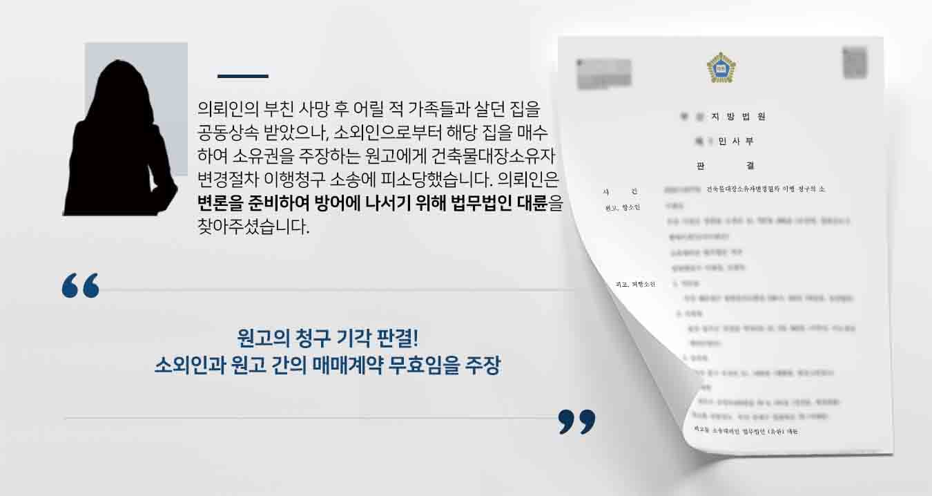 ## 건축물대장소유자변경절차 이행청구 피소 피고인 의뢰인의 부모는 나무판잣집 상태였던 이사건 부동산을 매수하여 살다가, 의뢰인의 형제들과 함께 전부 허물고 새로 축조하여 거주하였습니다. 과거 피난민들이 모여 살던 판잣촌이었던 터라, 부동산의 상태가 곧장 허물어질 듯 열악했던 것입니다. 이후 그러다 소유자인 부친이 사망하면서 이사건 부동산을 모친과 형제들이 공동상속하였습니다.  그러던 중 원고 측에서 이사건 부동산의 소유권이전등기절차의 이행을 구하는 소를 제기했으나 앞서 기각당한 사실이 있습니다. 그럼에도 원고는 소외인으로부터 이사건 부동산을 매수하여 20년간 점유하였으니 점유취득시효가 완성되었다고 주장하며 건축물대장소유자변경절차 이행청구 소송을 제기하였습니다.  이에 의뢰인은 법무법인 대륜의 부동산전문변호사를 찾아 사건을 위임해주셨습니다.  ## 건축물대장소유자변경절차 이행청구에 대한 변론 준비 의뢰인과의 면밀한 법률상담을 통해 자세한 정황을 파악하였습니다. 법무법인 대륜은 건축물대장소유자변경절차 이행소송 사건처리 경험이 있는 3인 이상 전문가들로 부동산전문변호사팀을 구성하였습니다. 부동산전문변호사팀은 다음과 같이 변론하였습니다.  ■ 소외인에게 이사건 부동산을 매수하였거나 20년 이상 점유한 사실을 인정할 수 있는 매매계약서 등과 같은 어떠한 처분문서가 없다. ■ 소외인은 의뢰인의 부친으로부터 부동산을 매수한 것이 아니라 오히려 무단으로 점유한 자라고 보아야 한다. ■ 따라서 소외인에게 이사건 부동산을 매수했다고 주장한 원고의 주장은 이유없다.  ## 건축물대장소유자변경절차 이행청구에 대한 판결 재판부에서는 법무법인 대륜의 주장을 받아들여 "원고의 피고들에 대한 항소를 모두 기각한다"라고 판시하였습니다.   이로써 피고들은 이사건 부동산에 대해 계속해서 소를 남발하는 원고에게서 벗어나 일상으로 돌아갈 수 있었습니다.  만약 건축물대장소유자변경절차 이행청구 소송 등 위 사례와 비슷한 상황으로 곤란을 겪고 계시다면 언제든 법무법인 대륜으로 의뢰해 주시길 바랍니다.  법무법인 대륜은 법률전문가 3인 이상으로 전담팀을 구성해 전문성을 극대화하며, 해결사례를 토대로 구축한 대륜만의 소송시스템으로 의뢰하신 사건을 성공으로 이끌어 오고 있습니다. 본 소송과 관련하여 법률조력이 필요하시다면 법무법인 대륜과 함께 준비하시길 바랍니다.