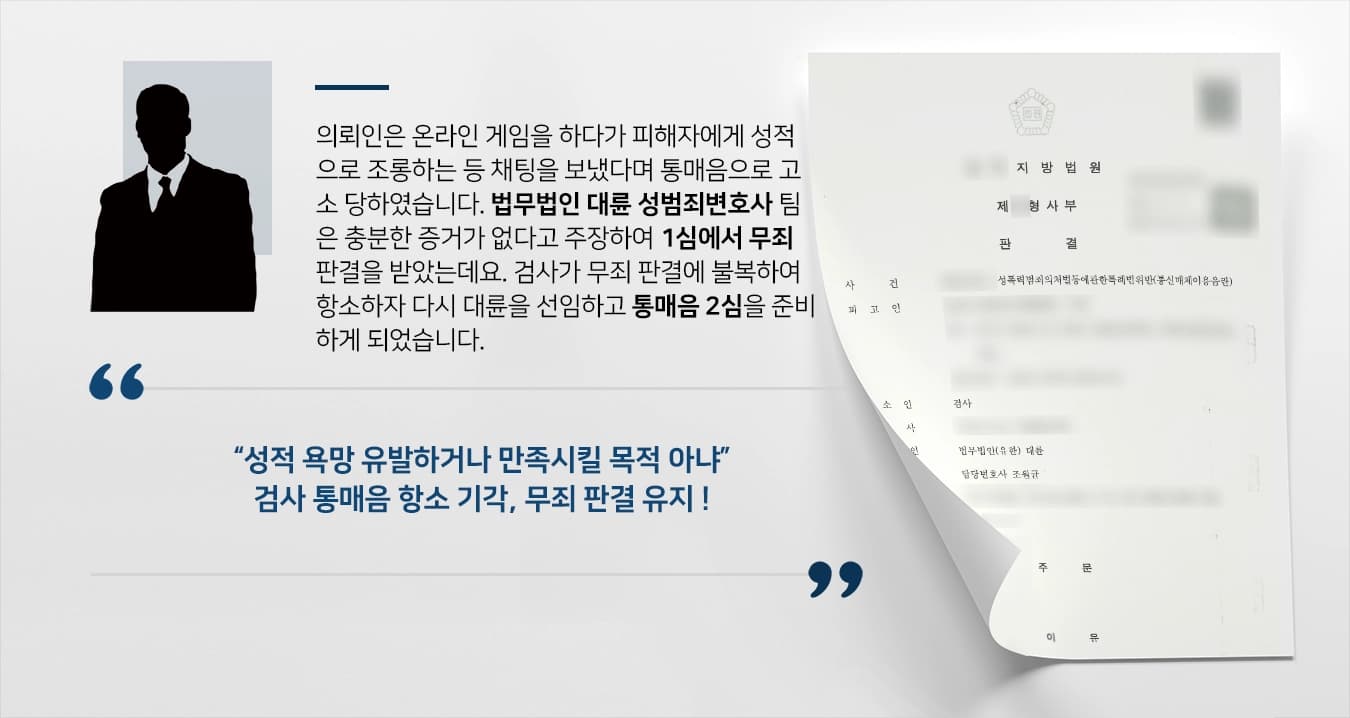 의뢰인은 온라인 게임을 하다가 피해자에게 성적으로 조롱하는 등 채팅을 보냈다며 통매음으로 고소 당하였습니다. 법무법인 대륜 성범죄변호사 팀은 충분한 증거가 없다고 주장하여 1심에서 무죄 판결을 받았는데요. 검사가 무죄 판결에 불복하여 항소하자 다시 대륜을 선임하고 통매음 2심을 준비하게 되었습니다. 